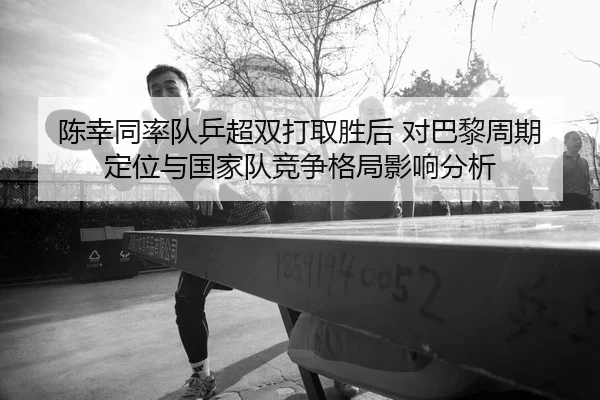 陈幸同率队乒超双打取胜后 对巴黎周期定位与国家队竞争格局影响分析