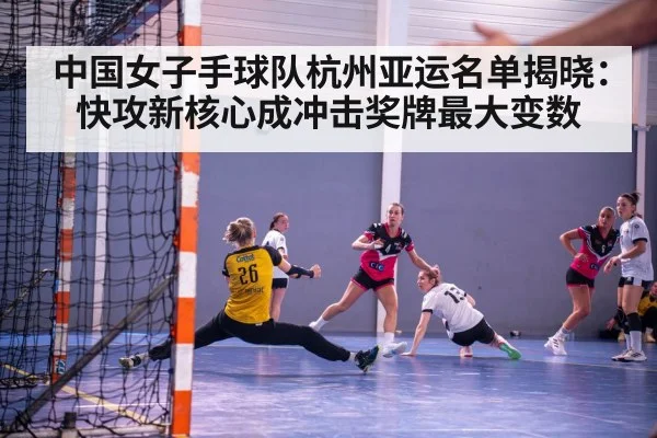 中国女子手球队杭州亚运名单揭晓：快攻新核心成冲击奖牌最大变数