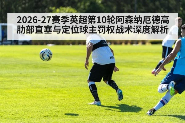 2026-27赛季英超第10轮阿森纳厄德高肋部直塞与定位球主罚权战术深度解析